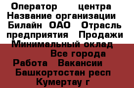 Оператор Call-центра › Название организации ­ Билайн, ОАО › Отрасль предприятия ­ Продажи › Минимальный оклад ­ 35 000 - Все города Работа » Вакансии   . Башкортостан респ.,Кумертау г.